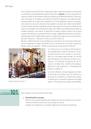 104 | Física
Con el perfeccionamiento de la máquina de vapor, algunos hombres comenzaron
a vislumbrar la posibilidad de mayor producción y riqueza. Es muy interesante el
caso de la fábrica de botones y adornos metálicos de Matthew Boulton. Para rea-
lizar las piezas se utilizaba una máquina (molino) movida por una rueda de pale-
tas que giraba con el agua de un pequeño río. Preocupado por mejorar su produc-
ción conoció a un joven y desconocido ingeniero escocés de nombre James Watt.
En poco tiempo, Boulton quedó fascinado. Hasta aquel momento las máquinas de
vapor se utilizaban como bombas de agua. Pero Watt, que había perfeccionado el
modelo existente, hizo elevar el agua del río hasta la parte superior de la gran
rueda, haciendo girar constantemente la rueda, independientemente de la veloci-
dad del agua del río. Watt había puesto la máquina de vapor al servicio de la pro-
ducción industrial. Y Boulton se hizo así mucho más rico.
Boulton y Watt formaron una sociedad y se convirtieron en los primeros fabrican-
tes de máquinas de vapor eficientes. Era el comienzo de la era de la potencia.
Boulton decía al respecto: "Vendo lo que todo el mundo quiere: Potencia".
La ciencia no es una construcción de perso-
nas aisladas del mundo. Al contrario, la cien-
cia está inmersa en el mundo, en una socie-
dad y en una época determinada. La ciencia
está influida por los intereses sociales y eco-
nómicos. La inversión económica da una di-
rección al desarrollo científico-tecnológico.
Determina qué proyectos e investigaciones
realizar y cuáles no.
El mismo Boulton, tiempo después escribió:
"Fueron dos los motivos que me movieron a
ofrecerle mi asistencia, mi afecto por usted y
mi afecto por un proyecto ingenioso que daba
dinero" (Tomado de una carta a James Watt).
Para realizar en los encuentros tutoriales.
:| Dramatización en grupo:
Armar una escena considerando la época en que se produce y los conoci-
mientos científicos y técnicos con los que se cuenta.
Imagine una máquina y su utilidad. Explicite las razones económicas.
.......................................................................................................................................................................................................................................
ACTIVIDAD101
Antigua máquina de vapor.
 