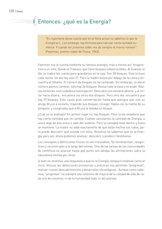 108 | Física
. . . . . . . . . . . . . . . . . . . . . . .
. . . . . . . . . . .
. . . . . . . . . . . . . . .
. . . . . . . . . . . . . . . . . . . . .
. . . . . . . Entonces: ¿qué es la Energía?
"Es importante darse cuenta que en la física actual no sabemos lo que la
Energía es (...) sin embargo, hay fórmulas para calcular cierta cantidad nu-
mérica. Y cuando las juntamos todas nos da siempre el mismo número".
(Feynman, premio nobel de Física, 1963).
Feynman nos lo cuenta mediante su famosa analogía, más o menos así: Imagine-
mos a un niño, Daniel el Travieso, que tiene bloques indestructibles. Al finalizar el
día, la madre los cuenta para guardarlos en la caja. Son 28 bloques. Esto lo hace
cada noche. Un día hay sólo 27. Pero la madre busca por debajo de la cama y en-
cuentra el faltante. El número de bloques no ha cambiado. Sin embargo, un día el
número parece cambiar, sólo hay 26 bloques. Revisa toda la casa y no están. Rea-
liza entonces una cuidadosa investigación. Descubre una ventana abierta, y al mi-
rar hacia afuera, encuentra los otros dos bloques. Pero otro día, encuentra que
hay 29 bloques. Esto causa gran consternación hasta que averigua que vino su
amigo Bruce a visitarlo, trayendo sus bloques consigo. Habla con la mamá de su
amiguito, y comprueba que a Bruce le faltaba un bloque.
¿Cuál es la analogía? En primer lugar no hay bloques. Pero la ley establece que
hay cierta cantidad que no cambia. Cuando calculamos la cantidad de Energía, a
veces algo de ella entra o sale del sistema. Pero la cantidad total dentro y fuera
se mantiene. La madre no sabe exactamente de qué están hechos los cubos, pe-
ro puede descubrir qué sucede con ellos. Nosotros no sabemos qué es la Ener-
gía, pero por ahora podemos analizar, descubrir y predecir fenómenos.
Los conceptos y definiciones físicas no son inmutables. Se reinterpretan, resigni-
fican y reconstruyen a lo largo del tiempo. Una de las tareas de las comunidades
de científicos es analizar hasta qué punto son válidas las afirmaciones sobre la
naturaleza hechas por otros.
Si bien no tenemos una respuesta a qué es la Energía, tampoco estamos como al
inicio. Incluso las definiciones provisorias y prácticas nos permiten "progresar",
realizar nuevos descubrimientos y desarrollos tecnológicos. Aunque como sabe-
mos, "progresar" no siempre sea sinónimo de mejora de la calidad de vida de ca-
da uno de nosotros, ni de la humanidad toda, ni del planeta.
 