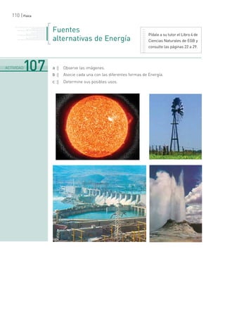 110 | Física
Fuentes
alternativas de Energía
a :| Observe las imágenes.
b :| Asocie cada una con las diferentes formas de Energía.
c :| Determine sus posibles usos.
Pídale a su tutor el Libro 4 de
Ciencias Naturales de EGB y
consulte las páginas 22 a 29.
. . . . . . . . . . . . . . . . . . . . . . .
. . . . . . . . . . .
. . . . . . . . . . . . . . .
. . . . . . . . . . . . . . . . . . . . .
. . . . . . .
. . . . . . . . . . .
. . . . . . . . . . . . . . .
. . . . . . . . . . . . . . . . . . . . .
. . . . . . .
. . . . . . . . . . .
. . . . . . . . . . . . . . .
. . . . . . . . . . . . . . . . . . . . .
.......................................................................................................................................................................................................................................
ACTIVIDAD107
 