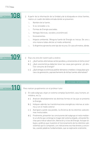 114 | Física
:| A partir de la información de la Unidad y de la búsqueda en otras fuentes,
realice un cuadro de doble entrada donde se presenten:
::.. Nombre de la fuente.
::.. Si es renovable o no.
::.. Formas de Energía asociadas.
::.. Ventajas (técnicas, sociales y económicas).
::.. Inconvenientes.
::.. Impacto ambiental. (Ninguna fuente de Energía es inocua. De una u
otra manera todas afectan al medio ambiente).
::.. Si Argentina aprovecha este tipo de recurso. En caso afirmativo, dónde.
:| Elija una zona de nuestro país y analice:
a :| ¿Qué fuentes alternativas serían posibles y convenientes en dicha zona?
b :| ¿Qué características deberían tener las casas para generar y/o aho-
rrar consumo de Energía?
c :| ¿Qué ventajas económicas podrían derivarse a mediano o largo plazo gra-
cias a la generación y aprovechamiento de dichas fuentes alternativas?
Para realizar grupalmente con el profesor tutor:
:| En cada subgrupo, elijan un sistema complejo (automóvil, casa, humano, at-
mósfera, etc.) y:
a :| Analicen detalladamente las distintas formas en las que se presenta
la Energía.
b :| Indiquen además las transformaciones energéticas internas al siste-
ma y con el medio exterior.
c :| Averigüen,cuando sea posible, la eficiencia de los distintos subsiste-
mas involucrados.
d :| Finalmente, presenten las conclusiones del subgrupo al resto median-
te un afiche que contenga la imagen del sistema elegido, utilizando fle-
chas para indicar absorción, liberación y ciclos de Energía. Incluyan di-
bujos y gráficos que muestren el funcionamiento de los distintos sub-
sistemas que lo componen, con indicaciones escritas breves y concre-
tas, usando palabras fundamentales, que se explicarán oralmente.
.......................................................................................................................................................................................................................................
ACTIVIDAD109
.......................................................................................................................................................................................................................................
ACTIVIDAD110
ACTIVIDAD INTEGRADORA
.......................................................................................................................................................................................................................................
ACTIVIDAD108
 