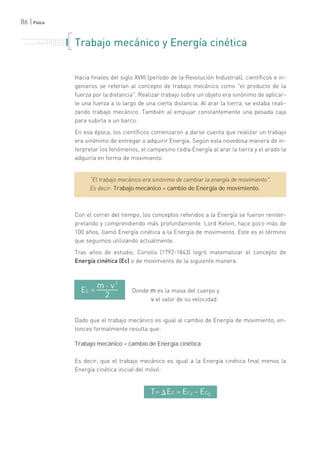 86 | Física
T= Ec = Ecf - Ec0
. . . . . . . . . . . . . . . . . . . . . . .
. . . . . . . . . . .
. . . . . . . . . . . . . . .
. . . . . . . . . . . . . . . . . . . . .
. . . . . . .
=
Donde m es la masa del cuerpo y
v el valor de su velocidad.
Ec =
m . v
2
2
Trabajo mecánico y Energía cinética
Hacia finales del siglo XVIII (período de la Revolución Industrial), científicos e in-
genieros se referían al concepto de trabajo mecánico como "el producto de la
fuerza por la distancia". Realizar trabajo sobre un objeto era sinónimo de aplicar-
le una fuerza a lo largo de una cierta distancia. Al arar la tierra, se estaba reali-
zando trabajo mecánico. También al empujar constantemente una pesada caja
para subirla a un barco.
En esa época, los científicos comenzaron a darse cuenta que realizar un trabajo
era sinónimo de entregar o adquirir Energía. Según esta novedosa manera de in-
terpretar los fenómenos, el campesino cedía Energía al arar la tierra y el arado la
adquiría en forma de movimiento:
“El trabajo mecánico era sinónimo de cambiar la energía de movimiento".
Es decir: Trabajo mecánico = cambio de Energía de movimiento.
Con el correr del tiempo, los conceptos referidos a la Energía se fueron reinter-
pretando y comprendiendo más profundamente. Lord Kelvin, hace poco más de
100 años, llamó Energía cinética a la Energía de movimiento. Este es el término
que seguimos utilizando actualmente.
Tras años de estudio, Coriolis (1792-1843) logró matematizar el concepto de
Energía cinética (Ec) o de movimiento de la siguiente manera:
Dado que el trabajo mecánico es igual al cambio de Energía de movimiento, en-
tonces formalmente resulta que:
Trabajo mecánico = cambio de Energía cinética
Es decir, que el trabajo mecánico es igual a la Energía cinética final menos la
Energía cinética inicial del móvil:
 