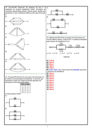14. (Fuvest-SP) Dispondo de pedaços de fios e 3 c)
resistores de mesma resistência, foram montadas as
conexões apresentadas abaixo. Dentre essas, aquela que
apresenta a maior resistência elétrica entre seus terminais
é:
a)
d)

b)
e)

c)

16. (Mackenzie-SP) Entre os pontos A e B do trecho do
circuito elétrico abaixo, a ddp é 80 V. A potência dissipada
pelo resistor de resistência 4 Ω é:

d)
a) 4 W

b) 12 W

c) 18 W

d) 27 W

e) 36 W

Gabarito:
e)

15. (Vunesp-SP) Dentro de uma caixa com terminais A e
B, existe uma associação de resistores. A corrente que
atravessa a caixa em função da tensão aplicada nos
terminais A e B é dada pela tabela.
V(V) I(A)
3
1
6
2
9
3
12
4
A caixa poderia conter:
a)

01: 3,50 Ω
02: letra d
03: letra c
04: 100 Ω
05: letra a
06: a) R = 22 Ω b) a chave deve ficar fechada reduzindo
o tamanho da resistência.
07: letra a
08: letra b
09: letra a
10: letra b
11: letra a
12: letra c
13: letra a
14: letra c
15: letra c
16: letra e

b)

3

 
