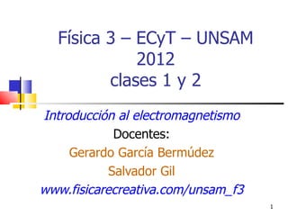 Física 3 – ECyT – UNSAM
             2012
         clases 1 y 2
Introducción al electromagnetismo
             Docentes:
     Gerardo García Bermúdez
            Salvador Gil
www.fisicarecreativa.com/unsam_f3
                                    1
 