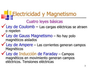 Electricidad y Magnetismo
             Cuatro leyes básicas
 Ley de Coulomb – Las cargas eléctricas se atraen
 o repelen
Ley de Gauss Magnetismo – No hay polo
 magnéticos aislados
Ley de Ampere – Las corrientes generan campos
 Magnéticos
Ley de Inducción de Faraday – Campos
  magnéticos en movimiento generan campos
  eléctricos. Tensiones eléctricas
                                                3
 