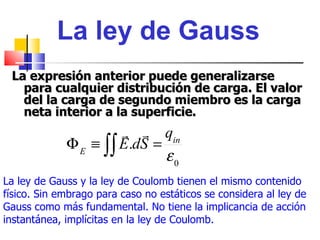 La ley de Gauss
 La expresión anterior puede generalizarse
   para cualquier distribución de carga. El valor
   del la carga de segundo miembro es la carga
   neta interior a la superficie.
                        qin
             Φ E ≡ ∫∫ E.dS =
                             ε0
La ley de Gauss y la ley de Coulomb tienen el mismo contenido
físico. Sin embrago para caso no estáticos se considera al ley de
Gauss como más fundamental. No tiene la implicancia de acción
instantánea, implícitas en la ley de Coulomb.
 