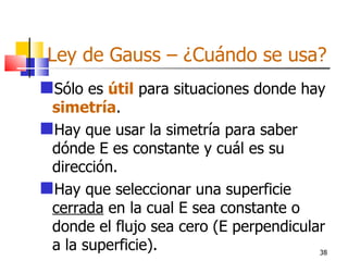 Ley de Gauss – ¿Cuándo se usa?
Sólo es útil para situaciones donde hay
 simetría.
Hay que usar la simetría para saber
 dónde E es constante y cuál es su
 dirección.
Hay que seleccionar una superficie
 cerrada en la cual E sea constante o
 donde el flujo sea cero (E perpendicular
 a la superficie).                      38
 