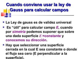 Cuando conviene usar la ley de
     Gauss para calcular campos

   La Ley de gauss es de validez universal
   Es “útil” para calcular campo E, cuando
    por simetría podemos suponer que sobre
    una dada superficie E =constante y
    conocemos su dirección.
   Hay que seleccionar una superficie
    cerrada en la cual E sea constante o donde
    el flujo sea cero (E perpendicular a la
    superficie).
 