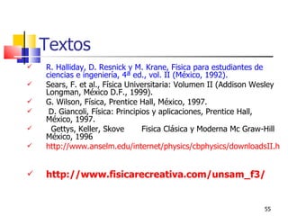 Textos
   R. Halliday, D. Resnick y M. Krane, Física para estudiantes de
    ciencias e ingeniería, 4ª ed., vol. II (México, 1992).
   Sears, F. et al., Física Universitaria: Volumen II (Addison Wesley
    Longman, México D.F., 1999).
   G. Wilson, Física, Prentice Hall, México, 1997.
    D. Giancoli, Física: Principios y aplicaciones, Prentice Hall,
    México, 1997.
     Gettys, Keller, Skove       Fisica Clásica y Moderna Mc Graw-Hill
    México, 1996
   http://www.anselm.edu/internet/physics/cbphysics/downloadsII.htm


   http://www.fisicarecreativa.com/unsam_f3/


                                                                55
 