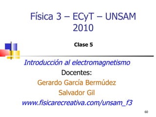 Física 3 – ECyT – UNSAM
             2010
               Clase 5


Introducción al electromagnetismo
             Docentes:
     Gerardo García Bermúdez
            Salvador Gil
www.fisicarecreativa.com/unsam_f3
                                    60
 