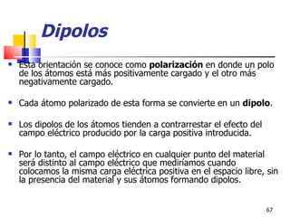 Dipolos
   Esta orientación se conoce como polarización en donde un polo
    de los átomos está más positivamente cargado y el otro más
    negativamente cargado.

   Cada átomo polarizado de esta forma se convierte en un dipolo.

   Los dipolos de los átomos tienden a contrarrestar el efecto del
    campo eléctrico producido por la carga positiva introducida.

   Por lo tanto, el campo eléctrico en cualquier punto del material
    será distinto al campo eléctrico que mediríamos cuando
    colocamos la misma carga eléctrica positiva en el espacio libre, sin
    la presencia del material y sus átomos formando dipolos.


                                                                      67
 