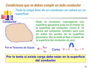 Condiciones que se deben cumplir en todo conductor
        Toda la carga libre de un conductor se coloca en su
  I     superficie.

Conductor                  Dado un conductor, supongamos una
                           superficie gaussiana justo en el interior de
                           la superficie del conductor. Como E =0
                           dentro del conductor, también será nulo
                           en todos los puntos de la superficie
                           gaussiana. Por lo tanto el flujo a través de
                           la superficie del conductor es cero.

 Por el Teorema de Gauss       qint
                            Φ=           Como Φ = 0           qint = 0
                               εo
  Por lo tanto si existe carga debe estar en la superficie
                       del conductor
                                                                          74
 