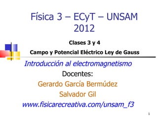 Física 3 – ECyT – UNSAM
             2012
                Clases 3 y 4
  Campo y Potencial Eléctrico Ley de Gauss

Introducción al electromagnetismo
             Docentes:
     Gerardo García Bermúdez
            Salvador Gil
www.fisicarecreativa.com/unsam_f3
                                             1
 