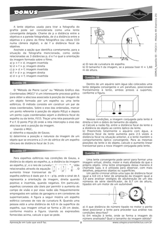 DOMUS_Apostila 03 - FÍSICA II - Módulo 49 (Exercício 25)
    A lente objetiva usada para tirar a fotografia do
grafite pode ser considerada como uma lente
convergente delgada. Chame de p a distância entre a
objetiva e a parede fotografada, de d a distância entre a
objetiva e o plano do filme fotográfico (ou célula CCD
numa câmera digital), e de f a distância focal da
objetiva.
    Assinale a opção que identifica corretamente, para a
situação da fotografia mencionada, como estão
relacionadas as 3 distâncias p, d e f e qual a orientação
da imagem formada sobre o filme.
a) p > f > d; imagem invertida
                                                                 a) O raio de curvatura do espelho.
b) d > f > p; imagem direita                                     b) O tamanho h da imagem, se a pessoa tiver H = 1,60
c) p > d > f; imagem invertida                                   m de altura.
d) f > d > p; imagem direita
e) d > p > f; imagem invertida
                                                                  Questão 08

 Questão 06                                                         Dentro de um aquário sem água são colocados uma
                                                                 lente delgada convergente e um parafuso, posicionado
   O "Método de Pierre Lucie" ou "Método Gráfico das             frontalmente à lente, ambos presos a suportes,
Coordenadas (MGC)" é um interessante processo gráfico            conforme a figura.
para obter a abscissa associada à posição da imagem de
um objeto formada por um espelho ou uma lente
esféricos. O método consiste em construir um par de
eixos coordenados. Sobre o eixo das ordenadas, marcar
um ponto referente à posição do objeto P(0,p) e depois
um ponto cujas coordenadas sejam a distância focal do
espelho ou da lente, F(f,f). Traçar uma reta passando por           Nessas condições, a imagem conjugada pela lente é
P e F. O ponto P'(p',0) onde a reta intercepta o eixo das        direita e tem o dobro do tamanho do objeto.
abscissa será a posição da imagem.                               a) Calcule a razão f/p, entre a distância focal da lente e
   Usando o MGC,                                                 a distância do objeto ao centro óptico da lente.
                                                                 b) Preenchido totalmente o aquário com água, a
a) obtenha a equação de Gauss;
                                                                 distância focal da lente aumenta para 2,5 vezes a
b) determine a posição e natureza da imagem de um                distância focal na situação anterior, e a lente mantém o
objeto que se encontra a 2 cm do vértice de um espelho           comportamento óptico convergente. Para as mesmas
côncavo de distância focal de 3 cm.                              posições da lente e do objeto, calcule o aumento linear
                                                                 transversal para a nova imagem conjugada pela lente.

 Questão 07
                                                                  Questão 09
   Para espelhos esféricos nas condições de Gauss, a
                                                                    Uma lente convergente pode servir para formar uma
distância do objeto ao espelho, p, a distância da imagem         imagem virtual, direita, maior e mais afastada do que o
ao espelho, p', e o raio de curvatura do espelho, R, estão       próprio objeto. Uma lente empregada dessa maneira é
relacionados através da equação                        .O        chamada lupa, e é utilizada para observar, com mais
                                                                 detalhes, pequenos objetos ou superfícies.
aumento linear transversal do                                       Um perito criminal utiliza uma lupa de distância focal
espelho esférico é dado por A = - p'/p, onde o sinal de A        igual a 4,0 cm e fator de ampliação da imagem igual a
representa a orientação da imagem, direita quando                3,0 para analisar vestígios de adulteração de um dos
                                                                 números de série identificador, de 0,7 cm de altura,
positivo e invertida, quando negativo. Em particular,
                                                                 tipados em um motor de um automóvel.
espelhos convexos são úteis por permitir o aumento do
campo de visão e por essa razão são frequentemente
empregados em saídas de garagens e em corredores de
supermercados. A figura a seguir mostra um espelho
esférico convexo de raio de curvatura R. Quando uma
pessoa está a uma distância de 4,0 m da superfície do
espelho, sua imagem virtual se forma a 20 cm deste,              a) A que distância do número tipado no motor o perito
                                                                 deve posicionar a lente para proceder sua análise nas
conforme mostra a figura. Usando as expressões
                                                                 condições descritas?
fornecidas acima, calcule o que se pede.                         b) Em relação à lente, onde se forma a imagem do
                                                                 número analisado? Qual o tamanho da imagem obtida?
Aprovação em tudo que você faz.                              2                            www.colegiocursointellectus.com.br
 