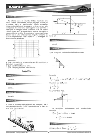DOMUS_Apostila 03 - FÍSICA II - Módulo 49 (Exercício 25)
 Questão 10

    Na última copa do mundo, telões instalados em
várias cidades transmitiram, ao vivo, os jogos da seleção
brasileira. Para a transmissão, foram utilizados
instrumentos ópticos chamados de projetores, que são
compostos de uma lente convergente que permite a
formação de imagens reais e maiores que um objeto
(slides, filmes, etc). A figura abaixo mostra, de maneira
esquemática, a posição do objeto e da imagem ao longo
do eixo ab de uma lente esférica delgada, tal como as
                                                                 b) 15 cm
usadas em projetores. AB é o objeto, e CD, a imagem de
AB conjugada pela lente.
                                                                  Questão 05

                                                                    Letra C


                                                                  Questão 06

                                                                 a) Os triângulos sombreados são semelhantes.




   Responda:
a) Qual a distância, ao longo do eixo ab, do centro óptico
da lente à imagem CD?
b) Qual a distância focal da lente?
c) Qual a ampliação linear transversal?

                      GABARITO:


 Questão 01                                                      Portanto:

   Letra D

                                                                 Dividindo por pp’f ,vem:
 Questão 02

   Letra A

                                                                 b) Aplicando o MGC.
 Questão 03

   Letra D


 Questão 04

a) Como a imagem está projetada no anteparo, ela é
real. O objeto também é real. Concluímos que se trata de
uma lente convergente.                                              Os triângulos      sombreados       são    semelhantes,
                                                                 portanto:




                                                                  Questão 07

                                                                 a) Expressão de Gauss                    .

Aprovação em tudo que você faz.                              3                              www.colegiocursointellectus.com.br
 