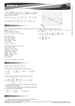 DOMUS_Apostila 03 - FÍSICA II - Módulo 49 (Exercício 25)
   Não esqueça que se a imagem é virtual
p’ = - 20 cm =- 0,2m e que se o espelho é convexo à
distância focal também.
Logo:


b) A ampliação é



 Questão 08

Se a imagem é direita e possui o dobro do tamanho do           a) OC = 6 quadrículas = 6 x 2 = 12 cm
objeto → A = 2                                                 b) Observando a figura, vemos que: p = 8 cm e
Pelas equações de Gauss                                        p’ = 12 cm
A = i/o = -p’/p = 2 → p’ = -2p

1/f = 1/p + 1/p’
1/f = 1/p + 1/(-2p)
                                                               c)
1/f = 1/p – 1/(2p)
1/f = 2/(2p) – 1/(2p)
1/f = 1/(2p)
f = 2p → f/p = 2

A nova distância focal, fn = 2,5.f
1/fn = 1/p + 1/p’n
1/(2,5f) = 1/p + 1/p’n
1/(2,5.2p) = 1/p + 1/p’n
1/(5p) = 1/p + 1/p’n
1/(5p) - 1/p = 1/p’n
1/(5p) - 5/(5p) = 1/p’n
-4/(5p) = 1/p’n
p’n = -5p/4

A = -p’/p = (5p/4)/p = 5/4 = 1,25


 Questão 09

Dados: f = 4 cm; A = 3; h = 0,7 cm.

a) Calculando a distância (p) do objeto à lente:




b) Calculando a distância (p’) da imagem à lente:




   A imagem obtida é virtual e se forma a 8 cm da lente,
do mesmo lado do objeto.
   O tamanho dessa imagem (h’) é dado pela expressão
do aumento linear transversal:




 Questão 10

   A figura mostra um raio luminoso atravessando a
lente pelo centro óptico (não houve desvio).
Aprovação em tudo que você faz.                            4                      www.colegiocursointellectus.com.br
 