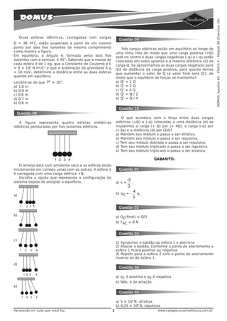 DOMUS_Apostila 03 - FÍSICA II - Módulo 50 (Exercício 26)
     Duas esferas idênticas, carregadas com cargas
                                                               Questão 09
Q = 30 μ C, estão suspensas a partir de um mesmo
ponto por dois fios isolantes de mesmo comprimento               Três cargas elétricas estão em equilíbrio ao longo de
como mostra a figura.                                         uma linha reta de modo que uma carga positiva (+Q)
Em equilíbrio, o ângulo è, formado pelos dois fios            está no centro e duas cargas negativas (–q) e (–q) estão
isolantes com a vertical, é 45°. Sabendo que a massa de       colocadas em lados opostos e à mesma distância (d) da
cada esfera é de 1 kg, que a Constante de Coulomb é k         carga Q. Se aproximamos as duas cargas negativas para
= 9 × 109 N m2/C2 e que a aceleração da gravidade é g         d/2 de distância da carga positiva, para quanto temos
= 10 m/s2, determine a distância entre as duas esferas        que aumentar o valor de Q (o valor final será Q’), de
quando em equilíbrio.                                         modo que o equilíbrio de forças se mantenha?
Lembre-se de que    μ   = 10-6.                               a) Q’ = 1 Q
a) 1,0 m                                                      b) Q’ = 2 Q
b) 0,9 m                                                      c) Q’ = 4 Q
c) 0,8 m                                                      d) Q’ = Q / 2
d) 0,7 m                                                      e) Q’ = Q / 4
e) 0,6 m
                                                               Questão 10
 Questão 08
                                                                  O que acontece com a força entre duas cargas
   A figura representa quatro esferas metálicas               elétricas (+Q) e (–q) colocadas a uma distância (d) se
idênticas penduradas por fios isolantes elétricos.            mudarmos a carga (+ Q) por (+ 4Q), a carga (–q) por
                                                              (+3q) e a distância (d) por (2d)?
                                                              a) Mantém seu módulo e passa a ser atrativa.
                                                              b) Mantém seu módulo e passa a ser repulsiva.
                                                              c) Tem seu módulo dobrado e passa a ser repulsiva.
                                                              d) Tem seu módulo triplicado e passa a ser repulsiva.
                                                              e) Tem seu módulo triplicado e passa a ser atrativa.

                                                                                    GABARITO:
    O arranjo está num ambiente seco e as esferas estão
inicialmente em contato umas com as outras. A esfera 1         Questão 01
é carregada com uma carga elétrica +Q.
    Escolha a opção que representa a configuração do
sistema depois de atingido o equilíbrio.                      a) x =      .


                                                              b) q3 = -       q1
a)


                                                               Questão 02

b)                                                            a) QC(final) = Q/3
                                                              b) FAC = 0 N


                                                               Questão 03
c)
                                                              1) Aproximar o bastão da esfera 1 e aterrá-la
                                                              2) Afastar o bastão. Conforme o ponto de aterramento a
                                                              esfera 1 ficará positivo ou negativa
                                                              3) Repetir para a esfera 2 com o ponto de aterramento
                                                              inverso ao da esfera 1.
d)
                                                               Questão 04

                                                              a) q1 é positiva e q2 é negativa
                                                              b) Não, é de atração.
e)
                                                               Questão 05

                                                              a) 5 × 108 N; atrativa
                                                              b) 6,25 × 109 N; repulsiva
Aprovação em tudo que você faz.                           2                           www.colegiocursointellectus.com.br
 