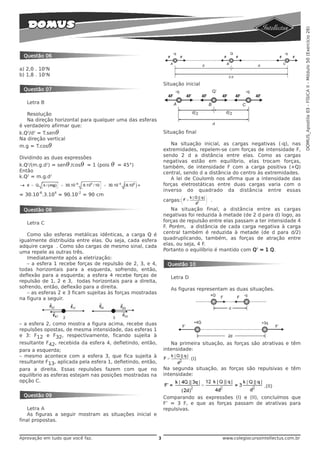 DOMUS_Apostila 03 - FÍSICA II - Módulo 50 (Exercício 26)
 Questão 06

a) 2,0 . 102N
b) 1,8 . 101N
                                                                 Situação inicial
 Questão 07

   Letra B

   Resolução
   Na direção horizontal para qualquer uma das esferas
é verdadeiro afirmar que:
k.Q2/d2 = T.senθ                                                 Situação final
Na direção vertical
m.g = T.cosθ                                                        Na situação inicial, as cargas negativas (-q), nas
                                                                 extremidades, repelem-se com forças de intensidade F,
Dividindo as duas expressões                                     sendo 2 d a distância entre elas. Como as cargas
                                                                 negativas estão em equilíbrio, elas trocam forças,
k.Q2/(m.g.d2) = senθ /cosθ = 1 (pois   θ   = 45°)                também, de intensidade F com a carga positiva (+Q)
Então                                                            central, sendo d a distância do centro às extremidades.
k.Q2 = m.g.d2                                                       A lei de Coulomb nos afirma que a intensidade das
                                                                 forças eletrostáticas entre duas cargas varia com o
        -6      4       -2
                                                                 inverso do quadrado da distância entre essas
= 30.10 .3.10 = 90.10        = 90 cm
                                                                 cargas:            .

 Questão 08                                                          Na situação final, a distância entre as cargas
                                                                 negativas foi reduzida à metade (de 2 d para d) logo, as
   Letra C                                                       forças de repulsão entre elas passam a ter intensidade 4
                                                                 F. Porém, a distância de cada carga negativa à carga
   Como são esferas metálicas idênticas, a carga Q é             central também é reduzida à metade (de d para d/2)
igualmente distribuída entre elas. Ou seja, cada esfera          quadruplicando, também, as forças de atração entre
adquire carga . Como são cargas de mesmo sinal, cada             elas, ou seja, 4 F.
uma repele as outras três.                                       Portanto o equilíbrio é mantido com Q’ = 1 Q.
   Imediatamente após a eletrização:
   – a esfera 1 recebe forças de repulsão de 2, 3, e 4,           Questão 10
todas horizontais para a esquerda, sofrendo, então,
deflexão para a esquerda; a esfera 4 recebe forças de               Letra D
repulsão de 1, 2 e 3, todas horizontais para a direita,
sofrendo, então, deflexão para a direita.                           As figuras representam as duas situações.
   – as esferas 2 e 3 ficam sujeitas às forças mostradas
na figura a seguir.




– a esfera 2, como mostra a figura acima, recebe duas
repulsões opostas, de mesma intensidade, das esferas 1
e 3: F12 e F32, respectivamente, ficando sujeita à
resultante F42, recebida da esfera 4, defletindo, então,            Na primeira situação, as forças são atrativas e têm
para a esquerda;                                                 intensidade:
– mesmo acontece com a esfera 3, que fica sujeita à
                                                                              (I)
resultante F13, aplicada pela esfera 1, defletindo, então,
para a direita. Essas repulsões fazem com que no                 Na segunda situação, as forças são repulsivas e têm
equilíbrio as esferas estejam nas posições mostradas na          intensidade:
opção C.
                                                                                                           .(II)
 Questão 09                                                      Comparando as expressões (I) e (II), concluímos que
                                                                 F’ = 3 F, e que as forças passam de atrativas para
    Letra A                                                      repulsivas.
    As figuras a seguir mostram as situações inicial e
final propostas.


Aprovação em tudo que você faz.                              3                           www.colegiocursointellectus.com.br
 