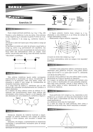 DOMUS_Apostila 03 - FÍSICA II - Módulo 51 (Exercício 27)
                    Exercício 27


 Questão 01                                                       Questão 04

    Duas cargas pontuais positivas, q1 e q2 = 4q1, são              A figura adiante mostra duas cargas q1 e q2,
fixadas a uma distância d uma da outra. Uma terceira             afastadas a uma distância d, e as linhas de campo do
carga negativa q3 é colocada no ponto P entre q1 e q2,           campo eletrostático criado.
a uma distância X da carga q1, conforme mostra a                    Observando a figura anterior, responda:
figura.
a) Calcule o valor de X para que a força sobre a carga q3
seja nula.
b) Verifique se existe um valor de q3 para o qual tanto a
carga q1 como a q2 permanecem em equilíbrio, nas
posições do item a), sem necessidade de nenhuma outra
força além das eletrostáticas entre as cargas. Caso
exista, calcule este valor de q3; caso não exista, escreva
"não existe" e justifique.
                                                                 a) quais os sinais das cargas q1 e q2?
                                                                 b) a força eletrostática entre as cargas é de repulsão?
                                                                 Justifique.


                                                                  Questão 05

                                                                    Considere duas pequenas esferas condutoras iguais,
                                                                 separadas pela distância d=0,3m. Uma delas possui
                                                                                -9                     -10
                                                                 carga Q1=1×10 C e a outra Q2=-5×10 C. Utilizando
 Questão 02
                                                                 1/(4 πε 0)=9×10 N.m /C ,
                                                                                  9    2   2


    Três esferas metálicas iguais estão carregadas               a) calcule a força elétrica F de uma esfera sobre a outra,
eletricamente e localizadas no vácuo. Inicialmente, as           declarando se a força é atrativa ou repulsiva.
esferas A e B possuem, cada uma delas, carga +Q,                 b) A seguir, as esferas são colocadas em contato uma
enquanto a esfera C tem carga -Q. Considerando as                com a outra e recolocadas em suas posições originais.
situações ilustradas, determine:                                 Para esta nova situação, calcule a força elétrica F de
a) a carga final da esfera C, admitindo que as três              uma esfera sobre a outra, declarando se a força é
esferas são colocadas simultaneamente em contato e a             atrativa ou repulsiva.
seguir afastadas;
b) o módulo da força elétrica entre as esferas A e C,             Questão 06
sabendo que primeiramente essas duas esferas são
encostadas, como mostra a figura I, e, em seguida, elas
                                                                    Duas partículas com cargas q1 e q2, separadas a uma
são afastadas por uma distância D, conforme a figura II.
                                                                 distância d, se atraem com força de intensidade F= 0,18
                                                                 N. Qual será a intensidade da força de atração entre
                                                                 essas partículas se
                                                                 a) a distância entre elas for triplicada?
                                                                 b) o valor da carga de cada partícula, bem como a
                                                                 distância inicial entre elas, forem reduzidos à metade?


                                                                  Questão 07
 Questão 03

    Deseja-se, disposto do material ilustrado a seguir,
carregar as esferas metálicas com cargas de mesmo
módulo e sinais opostos, sem encostar o bastão nas
esferas.
    Descreva, em etapas, e apresentando as respectivas
ilustrações, o procedimento necessário para se atingir
este objetivo.
Aprovação em tudo que você faz.                              1                             www.colegiocursointellectus.com.br
 