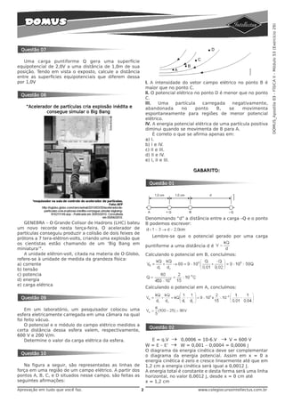 DOMUS_Apostila 03 - FÍSICA II - Módulo 53 (Exercício 29)
 Questão 07

   Uma carga puntiforme Q gera uma superfície
equipotencial de 2,0V a uma distância de 1,0m de sua
posição. Tendo em vista o exposto, calcule a distância
entre as superfícies equipotenciais que diferem dessa
por 1,0V                                                        I. A intensidade do vetor campo elétrico no ponto B é
                                                                maior que no ponto C.
                                                                II. O potencial elétrico no ponto D é menor que no ponto
 Questão 08
                                                                C.
                                                                III.    Uma     partícula    carregada   negativamente,
    “Acelerador de partículas cria explosão inédita e           abandonada         no     ponto    B,  se     movimenta
             consegue simular o Big Bang                        espontaneamente para regiões de menor potencial
                                                                elétrico.
                                                                IV. A energia potencial elétrica de uma partícula positiva
                                                                diminui quando se movimenta de B para A.
                                                                     É correto o que se afirma apenas em:
                                                                a) I.
                                                                b) I e IV.
                                                                c) II e III.
                                                                d) II e IV.
                                                                e) I, II e III.

                                                                                      GABARITO:


                                                                 Questão 01




                                                                Denominando “d” a distância entre a carga –Q e o ponto
    GENEBRA – O Grande Colisor de Hadrons (LHC) bateu           B podemos escrever:
um novo recorde nesta terça-feira. O acelerador de
partículas conseguiu produzir a colisão de dois feixes de
                                                                   Lembre-se que o potencial gerado por uma carga
prótons a 7 tera-elétron-volts, criando uma explosão que
os cientistas estão chamando de um ‘Big Bang em
                                                                puntiforme a uma distância d é
miniatura’”.
    A unidade elétron-volt, citada na materia de O Globo,       Calculando o potencial em B, concluímos:
refere-se à unidade de medida da grandeza física:
a) corrente
b) tensão
c) potencia
d) energia
e) carga elétrica
                                                                Calculando o potencial em A, concluímos:

 Questão 09

    Em um laboratório, um pesquisador colocou uma
esfera eletricamente carregada em uma câmara na qual
foi feito vácuo.
    O potencial e o módulo do campo elétrico medidos a
                                                                 Questão 02
certa distância dessa esfera valem, respectivamente,
600 V e 200 V/m.
    Determine o valor da carga elétrica da esfera.                 E = q.V → 0,0006 = 10-6.V → V = 600 V
                                                                W = E – E’ → W = 0,001 – 0,0004 = 0,0006 J
                                                                O diagrama da energia cinética deve ser complementar
 Questão 10
                                                                o diagrama da energia potencial. Assim em x = 0 a
                                                                energia cinética é zero e cresce linearmente até que em
   Na figura a seguir, são representadas as linhas de           1,2 cm a energia cinética será igual a 0,0012 J.
força em uma região de um campo elétrico. A partir dos          A energia total é constante e desta forma será uma linha
pontos A, B, C, e D situados nesse campo, são feitas as         horizontal, no valor 0,0012 J, desde x = 0 cm até
seguintes afirmações:                                           x = 1,2 cm
Aprovação em tudo que você faz.                             2                            www.colegiocursointellectus.com.br
 