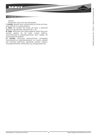 DOMUS_Apostila 03 - FÍSICA II - Módulo 53 (Exercício 29)
 Questão 10

     Letra B
     Analisando cada uma das afirmações:
I. Correta. Quanto mais concentradas as linhas de força,
mais intenso é o campo elétrico.
II. Falsa. No sentido das linhas de força o potencial
elétrico é decrescente, portanto VD > VC.
III. Falsa. Partículas com carga negativa sofrem força em
sentido oposto ao do vetor campo elétrico,
movimentando-se espontaneamente para regiões de
maior potencial elétrico.
IV. Correta. Partículas positivamente carregadas
movimentam-se espontaneamente no mesmo sentido
dos menores potenciais, ganhando energia cinética,
consequentemente, diminuindo sua energia potencial.




Aprovação em tudo que você faz.                             4   www.colegiocursointellectus.com.br
 