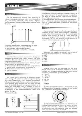 DOMUS_Apostila 03 - FÍSICA II - Módulo 54 (Exercício 30)
                                                               a) Represente a força gravitacional P e a força elétrica FE
 Questão 05
                                                               que atuam na esfera A, quando ela está em equilíbrio
                                                               sob ação do campo elétrico. Determine os módulos
   Em um determinado instante, uma partícula de                dessas forças, em newtons.
massa m e carga q negativa se move com velocidade vx           b) Estime a carga Q, em coulombs, presente na esfera.
e vy, num campo elétrico Ey, como mostra a figura a            c) Se a esfera se desprender da haste, represente, na
seguir. Despreze efeitos gravitacionais e qualquer forma       figura 2, a trajetória que ela iria percorrer, indicando-a
de atrito.                                                     pela letra T.


                                                                Questão 08

                                                                  A presença de íons na atmosfera é responsável pela
                                                               existência de um campo elétrico dirigido e apontado
                                                               para a Terra. Próximo ao solo, longe de concentrações
                                                               urbanas, num dia claro e limpo, o campo elétrico é
                                                               uniforme e perpendicular ao solo horizontal e sua
                                                               intensidade é de 120 V/m. A figura mostra as linhas de
                                                               campo e dois pontos dessa região, M e N.



Com base nesses dados, responda ao que se pede.
a) Qual é a aceleração da carga elétrica?
b) Qual é o valor máximo da ordenada?
c) Construa os gráficos y versus t e x versus t.
                                                                   O ponto M está a 1,20 m do solo, e N está no solo. A
 Questão 06                                                    diferença de potencial entre os pontos M e N é:
                                                               a) 100 V.
    Um elétron é colocado em repouso entre duas placas         b) 120 V.
paralelas carregadas com cargas iguais e de sinais             c) 125 V.
contrários. Considerando desprezível o peso do elétron,        d) 134 V.
pode-se afirmar que este:                                      e) 144 V.
a) Move-se na direção do vetor campo elétrico, mas em
sentido oposto do vetor campo elétrico.                         Questão 09
b) Move-se na direção e sentido do vetor campo elétrico.
c) Fica oscilando aleatoriamente entre as placas.
d) Move-se descrevendo uma parábola.                               A carga elétrica de uma partícula com 2,0 g de
e) Fica em repouso.                                            massa, para que ela permaneça em repouso, quando
                                                               colocada em um campo elétrico vertical, com sentido
                                                               para baixo e intensidade igual a 500 N/C, é:
 Questão 07                                                    a) + 40 nC
                                                               b) + 40 μ C
   Um campo elétrico uniforme, de módulo E, criado             c) + 40 mC
entre duas grandes placas paralelas carregadas, P1 e P2,       d) - 40 μ C
é utilizado para estimar a carga presente em pequenas          e) - 40 mC
esferas. As esferas são fixadas na extremidade de uma
haste isolante, rígida e muito leve, que pode girar em            TEXTO I
torno do ponto O. Quando uma pequena esfera A, de
massa M = 0,015 kg e carga Q, é fixada na haste, e                Quando um rolo de fita adesiva é desenrolado, ocorre
sendo E igual a 500 kV/m, a esfera assume uma posição          uma transferência de cargas negativas da fita para o
de equilíbrio, tal que a haste forma com a vertical um         rolo, conforme ilustrado na figura a seguir.
ângulo θ = 45°.
Para essa situação:




                                                                  Quando o campo elétrico criado pela distribuição de
                                                               cargas é maior que o campo elétrico de ruptura do meio,
                                                               ocorre uma descarga elétrica. Foi demonstrado
                                                               recentemente que essa descarga pode ser utilizada
                                                               como uma fonte econômica de raios-X.
Aprovação em tudo que você faz.                            2                            www.colegiocursointellectus.com.br
 