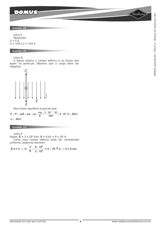 DOMUS_Apostila 03 - FÍSICA II - Módulo 54 (Exercício 30)
 Questão 08

   Letra E
   Resolução
U = E.d
U = 120.1,2 = 144 V


 Questão 09

   Letra D
   A figura mostra o campo elétrico e as forças que
agem na partícula. Observe que a carga deve ser
negativa.




   Para haver equilíbrio é preciso que:




 Questão 10

   Letra A
Dados: E = 3 x 106 V/m; V = 9 kV = 9 x 103 V.
   Como esse campo elétrico pode ser considerado
uniforme, podemos escrever:




Aprovação em tudo que você faz.                       4   www.colegiocursointellectus.com.br
 