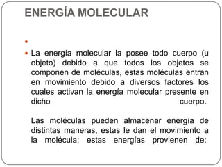 ENERGÍA MOLECULAR

 La energía molecular la posee todo cuerpo (u
objeto) debido a que todos los objetos se
componen de moléculas, estas moléculas entran
en movimiento debido a diversos factores los
cuales activan la energía molecular presente en
dicho cuerpo.
Las moléculas pueden almacenar energía de
distintas maneras, estas le dan el movimiento a
la molécula; estas energías provienen de:
 