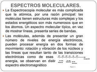 ESPECTROS MOLECULARES.
 La Espectroscopia molecular es más complicada
que la atómica, por una razón principal: las
moléculas tienen estructuras más complejas y los
estados energéticos son más numerosos que en
los átomos. Un espectro molecular típico, en vez
de mostrar líneas, presenta series de bandas.
 Las moléculas, además de presentar un gran
número de niveles de energía electrónicos,
pueden procesar energía en dos formas de
movimiento: rotación y vibración de los núcleos y
las líneas que resultan tanto de las transiciones
electrónicas como de esas dos formas de
energía, se observan en distintas regiones del
espectro electromagnético
 