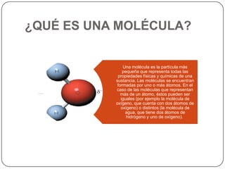 ¿QUÉ ES UNA MOLÉCULA?
Una molécula es la partícula más
pequeña que representa todas las
propiedades físicas y químicas de una
sustancia. Las moléculas se encuentran
formadas por uno o más átomos. En el
caso de las moléculas que representan
más de un átomo, éstos pueden ser
iguales (por ejemplo la molécula de
oxígeno, que cuenta con dos átomos de
oxígeno) o distintos (la molécula de
agua, que tiene dos átomos de
hidrógeno y uno de oxígeno).
 
