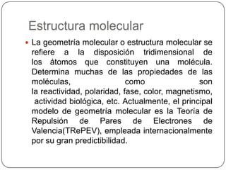 Estructura molecular
 La geometría molecular o estructura molecular se
refiere a la disposición tridimensional de
los átomos que constituyen una molécula.
Determina muchas de las propiedades de las
moléculas, como son
la reactividad, polaridad, fase, color, magnetismo,
actividad biológica, etc. Actualmente, el principal
modelo de geometría molecular es la Teoría de
Repulsión de Pares de Electrones de
Valencia(TRePEV), empleada internacionalmente
por su gran predictibilidad.
 