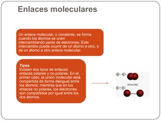 Enlaces moleculares
Un enlace molecular, o covalente, se forma
cuando los átomos se unen
intercambiando pares de electrones. Este
intercambio puede ocurrir de un átomo a otro, o
de un átomo a otro enlace molecular.
Tipos
Existen dos tipos de enlaces:
enlaces polares y no polares. En el
primer caso, la unión molecular está
compartida de forma desigual entre
los átomos; mientras que en los
enlaces no polares, los electrones
son compartidos por igual entre los
dos átomos.
 