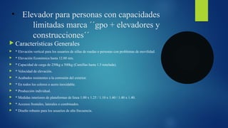 • Elevador para personas con capacidades
limitadas marca ´´gpo + elevadores y
construcciones´´
 Características Generales
 * Elevación vertical para los usuarios de sillas de ruedas o personas con problemas de movilidad.
 * Elevación Económica hasta 12.00 mts.
 * Capacidad de carga de 250kg a 500kg (Camillas hasta 1.5 tonelada).
 * Velocidad de elevación.
 * Acabados resistentes a la corrosión del exterior.
 * En todos los colores o acero inoxidable.
 * Producción individual.
 * Medidas interiores de plataformas de línea 1.00 x 1.25 / 1.10 x 1.40 / 1.40 x 1.40.
 * Accesos frontales, laterales o combinados.
 * Diseño robusto para los usuarios de alta frecuencia.
 