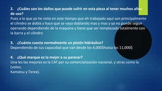2. ¿Cuáles son los daños que puede sufrir en esta pieza al tener muchos años
de uso?
Pues a lo que yo he visto en este tiempo que eh trabajado aquí son principalmente
el cilindro se dobla y hace que se vaya doblando mas y mas y ya no puede seguir
operando dependiendo de la maquina y tiene que ser remplazada totalmente con
la barra y el cilindro
3. ¿Cuánto cuesta normalmente un pistón hidráulico?
Dependiendo de sus capacidad que van desde los 4,000$hasta los 11,000$
4. ¿Qué marque es la mejor a su parecer?
Una les las mejores es la CAT por su comercialización nacional, y otras como la
(volvo,
Kamatsu y Terex).
 