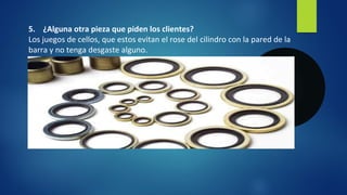 5. ¿Alguna otra pieza que piden los clientes?
Los juegos de cellos, que estos evitan el rose del cilindro con la pared de la
barra y no tenga desgaste alguno.
 