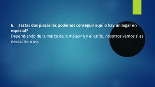 6. ¿Estas dos piezas las podemos conseguir aquí o hay un lugar en
especial?
Dependiendo de la marca de la máquina y el estilo, nosotros vemos si es
necesario o no.
 