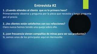 Entrevista #2
1. ¿Cuando atiendes al cliente que es lo primero hace?
Primeramente observa y pregunta por la pieza que necesita y luego pregunta
por el precio
2. ¿los clientes están satisfechos con sus refacciones?
Claro nunca hemos tenido una queja sobre ello.
3. ¿con frecuencia vienen compañías de minas para ver sus productos?
Si, somos unos de los principales aquí en Hermosillo
 