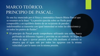 MARCO TEÓRICO.
PRINCIPIO DE PASCAL:
Es una ley enunciado por el físico y matemático francés Blaise Pascal que
se resumen en la frase: “La presión ejercida sobre un fluido poco
compresible y en equilibrio dentro de un recipiente de paredes
indeformables se transmite con igual intensidad en todas las direcciones y
en todos los puntos de fluidos”.
 El principio de Pascal puede comprobarse utilizando una esfera hueca
perforada en diferentes lugares y provista en un embolo. Al llegar la
esfera de agua y ejercer presión sobre ella mediante el embolo se
observa que el agua sale por todos los agujeros con la misma
velocidad y por lo tanto con la misma presión.

 