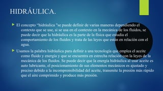 HIDRÁULICA.
 El concepto “hidráulica "se puede definir de varias maneras dependiendo el
contexto que se use, si se usa en el contexto en la mecánica de los fluidos, se
puede decir que la hidráulica es la parte de la física que estudia el
comportamiento de los fluidos y trata de las leyes que están en relación con el
agua.
 Usamos la palabra hidráulica para definir a una tecnología que emplea el aceite
como fluido y energía y que se encuentra en estrecha relación con la leyes de la
mecánica de los fluidos. Se puede decir que la energía hidráulica al usar aceite es
auto lubricante, el posicionamiento de sus elementos mecánicos es ajustado y
preciso debido a la incomprensibilidad del aceite, transmite la presión más rápido
que el aire comprimido y produce más presión.
 
