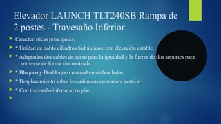 Elevador LAUNCH TLT240SB Rampa de
2 postes - Travesaño Inferior
 Características principales:
 * Unidad de doble cilindros hidráulicos, con elevación estable.
 * Adaptados dos cables de acero para la igualdad y la fuerza de dos soportes para
moverse de forma sincronizada.
 * Bloqueo y Desbloqueo manual en ambos lados
 * Desplazamiento sobre las columnas en manera vertical
 * Con travesaño inferior/o en piso

 