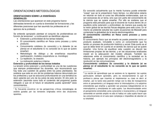 ORIENTACIONES METODOLÓGICAS
ORIENTACIONES SOBRE LA ENSEÑANZA
GENERALES:
Las orientaciones que aparecen en este programa fueron
delineadas teniendo en cuenta la diversidad de formaciones y las
diferentes posiciones que han asumido los profesores en el
ejercicio de la profesión.
Se entiende apropiado plantear el conjunto de problemáticas en
función de tensiones7
, a continuación se identifican algunas:
• Extensión y profundidad de los temas tratados;
• El conocimiento científico en física como proceso y como
producto;
• Conocimiento cotidiano (lo conocido) y lo distante (si se
piensa en el estudiante lo no conocido es lo que se quiere
enseñar)
• Metodología de diálogo y de enseñanza expositiva
(participación, modelos cooperativos vs. monólogo)
• La repetición, la creación.
• La motivación externa e interna
Extensión y profundidad de los temas tratados
La tensión entre extensión y profundidad es una de las cuestiones
que siempre problematizan los docentes, aún reconociendo que
hay toda una cuestión de grados entre los polos planteados. Se
sostiene que este es uno de los problemas básicos denunciado por
los profesores y que se soluciona profundizando en una temática es
decir optando por uno de los polos de esta tensión. El otro polo: la
extensión (asumida como todo el contenido del programa) queda
relegado a que en el futuro el estudiante pueda aprender8
esos
conocimientos.
7
Es frecuente encontrar en las perspectivas críticas metodologías de
análisis guiadas por las tensiones originadas entre dos situaciones
opuestas.
Es conocido actualmente que la mente humana puede entender
“cosas” que se le presentaron hace tiempo. La alternativa estaría
en retomar en todo el curso las dificultades evidenciadas, que no
son exclusivas de un tema, sino que son parte del conocimiento de
la ciencia que se quiere enseñar. Por ello se sostiene que el
programa está pensado para que el docente se mueva dentro de un
equilibrio entre extensión y profundidad, de manera que pueda dar
la visión global de las teorías físicas elegidas para este curso. En el
mismo se pretende estudiar las cuatro ecuaciones de Maxwell para
contemplar la globalidad de la teoría electromagnética.
El conocimiento científico en física como proceso y como
producto
El conocimiento físico que se enseña se puede presentar como un
producto acabado, inmutable o como un conocimiento que ha
tenido un proceso de producción histórico y social. Este punto es el
que se debe tener en cuenta en el sentido de ciencia que se quiere
enseñar. Una forma de equilibrar esta cuestión es discutir las
limitaciones propias de las teorías, y en las situaciones analizadas
insistir en la adecuación del modelo utilizado. También las
relaciones entre el conocimiento científico y la sociedad en la
historia, por ejemplo los principios del electromagnetismo y la
revolución en las comunicaciones.
Conocimiento cotidiano (lo conocido) y lo distante (si se
piensa en el estudiante lo no conocido es lo que se quiere
enseñar)
8
La noción de aprendizaje que se sostiene es la siguiente: los sujetos
particulares siempre aprenden, pero no necesariamente lo que el
profesor/a piensa que trasmite al implementar su clase es decir al
enseñar, por lo tanto esta posición rompe con la idea de transparencia
entre el pensamiento y el lenguaje entre lo intersubjetivo y lo subjetivo
entendiendo que enseñar y aprender son procesos independientes en lo
intersubjetivo y simultáneos en cada sujeto. Las discontinuidades entre
el pensamiento (entendido como consciente e inconsciente) y el lenguaje
(entendido en sentido amplio no sólo el habla) en cada sujeto hacen que
las comunicaciones en el aula sean complejas e imposibles de abordar en
su totalidad.
12
 