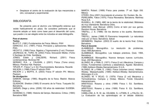 • Desplazar el centro de la evaluación de tipo mecanicista a
otro, conceptual y experimental.
BIBLIOGRAFÍA
Se presenta para el alumno una bibliografía extensa que
existe habitualmente en plaza. Se considera pertinente que el
docente adopte un texto como base para el desarrollo del curso,
que puede o no ser elegido entre los incluidos en esta bibliografía.
Para el alumno
Textos
BLATT F. (1991) Fundamentos de Física. México. PHH
GIANCOLI, D.C. (1997). Física. Principios y aplicaciones. México:
PHH.
HECHT E. (1999) Física. Álgebra y Trigonometría (2 vol.) Thomson
JAUREGUI, M., TORO, M. (2002) Física. Educación Media. (Tomo
I) Santiago de Chile. Santillana.
JONES, Edwin y CHILDERS, Richard. (2001) Física
contemporánea. McGraw-Hill
SERWAY, R.A. y FAUGHN, J. (2001): Física. (Tomo único).
México. Prentice Hall. Pearson.
TIPLER, P.: Física 1 y 2. Ed. Preuniversitaria. Barcelona. Reverté.
WILSON J. (1996) Física 2ª edición PHH
WILSON J. y BUFFA, A. (2003) Física 5º edición PH. México.
Pearson.
De divulgación
GAMOW, George. (1980). Biografía de la física. Madrid. Alianza
Editores.
GLASHOW, Sheldon (1995) El encanto de la Física. Tusquets Ed.
Barcelona.
HARARI, Diego y otros. (2006) 100 años de relatividad. EUDEBA.
Bs. As.
HAWKING S. (1988): Historia del tiempo. Barcelona. Critica. (1993)
Barcelona RBA
MARCH, Robert. (1999) Física para poetas. 7ª ed. Siglo XXI.
México
OTERO, Dino (2001) Acorralando el universo. Ed. Dunken. Bs. As.
PERELMÁN, Yakov (1975). Física Recreativa. Barcelona. Martínez
Roca S.A.
RUSSELL, B. (1985); ABC de la teoría de la relatividad. Biblioteca
de muy interesante. Barcelona Orbis.
SÁNCHEZ, José Manuel. (2003) Como al león por sus garras.
Random House. Barcelona.
TREFILL, J. S. (1988): De los átomos a los quarks. Barcelona.
Salvat.
TREFILL, James (1988) El Panorama Inesperado: La naturaleza
vista por un físico. Barcelona. Salvat
WEINBERG, Stephen. (2003) El sueño de la teoría final. Crítica.
Barcelona
Para el docente
ALAMBIQUE: Monográfico. La resolución de problemas,
Graó,1995,Barcelona.
ALAMBIQUE: Monográfico. Los trabajos prácticos, Graó, 1994,
Barcelona.
ALAMBIQUE: Monográfico. Nuevos tiempos nuevos currículos,
Graó. 2001Barcelona.
ALONSO, M. y FINN, E. (1971): Física (3 vol.) Mecánica, Campos y
Ondas, Fundamentos cuánticos y estadísticos. Aguilar. Barcelona.
(1986) Addison-Wesley Iberoamericana. E.U.A.
ALONSO, M. y FINN, E. (1992): Física (volumen único). Addison-
Wesley. Massachusetts; (1995) Addison-Wesley Iberoamericana.
Wilmington E.U.A.
ALONSO, M. Y ROJO, O. (1979): Física (2 vol) Mecánica y
Termodinámica. Campos y Ondas. México. Fondo Educativo
Interamericano.
ARISTEGUI, Rosana y otros (1999) Física I. Ed. Santillana.
Polimodal.
ARISTEGUI, Rosana y otros (1999) Física II. Ed. Santillana.
Polimodal.
CAMILLONI, A. R. W. de; CELMAN, S.; LITWIN, E. y PALOU, M.;
La Evaluación de los aprendizajes en el debate didáctico
15
 