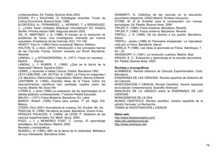 contemporáneo, Ed. Paidós, Buenos Aires 2003.
EGGEN, P.l y KAUCHAK, D. Estrategias docentes. Fondo de
Cultura Económica. Buenos Aires. 1999.
ELORTEGUI, N.; FERNÁNDEZ, J.; MORENO, T. y RODRÍGUEZ,
J.; ¿Cómo hacer unidades didácticas innovadoras? Ed. Díadora
Sevilla. Primera edición1999. Segunda edición 2002.
GIL, D., MARTÍNEZ, J. S. (1988): El fracaso en la resolución de
problemas de física. Una investigación orientada por nuevos
supuestos. Enseñanza de las Ciencias. 6(2), 131-146
HEWITT, Paul G. (1999) Fisica conceptual. México. Addison
HOLTON, G. y otros. (2001). Introducción a los conceptos teorías
de las Ciencias Físicas. Edición revisada por Brush Barcelona.
Reverté.
LANDAU, L. y KITAIGORODSKIJ, A. (1971): Física sin secretos. .
Madrid. Doncel.
LANDAU, L. Y RUMER, Y. (1968): ¿Qué es la teoría de la
relatividad? Madrid. Aguilera Editor.
LEMKE, J. Aprender a hablar Ciencia. Paidós. Barcelona 1993
LÉVY-LEBLOND, J.M., BUTOLI, A. (1982): La Física en preguntas I
y II. Mecánica. Electricidad y magnetismo. Madrid. Alianza Editorial.
LIGHTMAN, A. (1995). Grandes ideas de la Física. Cómo los
descubrimientos científicos han cambiado nuestra visión del
mundo. Madrid. Mc Graw Hill.
LITWIN E. y otros (1998) La evaluación de los aprendizajes en el
debate didáctico contemporáneo 1ª edición Paidós Educador.
MALEH, i. (1971) Física Moderna. Barcelona. Ed. Labor
MARCH, Robert. (1999) Física para poetas. 7ª ed. Siglo XXI.
México
OTERO, Dino (2001) Acorralando el universo. Ed. Dunken. Bs. As.
PASCUAL R. (1999). Del átomo al quark. Barcelona. Vicens Vives.
PERALES PALACIOS, F; CAÑAL de LEÓN, P. Didáctica de las
ciencias experimentales. Ed. Marfil. Alcoy. 2000.
POZO, J. I. y MONEREO FONT, C. (comp); El aprendizaje
estratégico; Ed. Santillana, Madrid, 2000
Revistas y monográficos
RUSSELL, B. (1985); ABC de la teoría de la relatividad. Biblioteca
de muy interesante. Barcelona Orbis.
SANMARTÍ, N. Didáctica de las ciencias en la educación
secundaria obligatoria. (2002) Madrid. Síntesis educación.
STONE, M. et al; Enseñar para la comprensión con nuevas
tecnologías, Ed. Paidós, Buenos Aires, 2006
TIPLER, P. (1980): Física moderna. Barcelona. Reverté.
TIPLER, P. (1980): Física moderna. Barcelona. Reverté.
TREFILL, J. S. (1988): De los átomos a los quarks. Barcelona.
Salvat.
TREFILL, James (1988) El Panorama Inesperado: La naturaleza
vista por un físico. Barcelona. Salvat
VARELA, P (1996). Las ideas el alumnado en Física. Alambique, 7,
45 – 52.
WEISSKOPF, V. (1991). La revolución cuántica. Madrid. Akal.
WRAGG, E. C.; Evaluación y aprendizaje en la escuela secundaria;
Ed. Paidós; Buenos Aires; 2003.
Revistas y monográficos
ALAMBIQUE. Revista didáctica de Ciencias Experimentales. Graó,
Barcelona.
ENSEÑANZA DE LAS CIENCIAS. Revista española de Didáctica de
las Ciencias.
INVESTIGACIÓN Y CIENCIA. Revista Científica. Versión española
de la edición norteamericana: Scientific American
MANUALES DE LA UNESCO sobre la ENSEÑANZA DE LAS
CIENCIAS
MONOGRAFÍAS DE LA OEA
MUNDO CIENTÍFICO. Revista científica. Versión española de la
edición francesa: La Recherche.
TEMAS de INVESTIGACIÓN y CIENCIA
Sitios web
http://www.fisicarecreativa.com/
www.edu.aytolacoruna.es/
http://www.omerique.net/
16
 