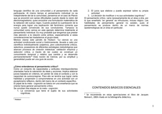 lenguaje científico de una comunidad y el pensamiento de cada
participante. Al mismo tiempo el pensamiento individual no es
independiente del de la comunidad, pensemos en el caso de Planck
que se encontró con serias dificultades cuando desde la visión del
electromagnetismo, quiso encontrar una formulación matemática de
la radiación del cuerpo negro. Cuando postuló la cuantización de la
energía para lograr una explicación del fenómeno comenta que
nunca quedó convencido de sus conclusiones. Tampoco la
comunidad como vemos en este ejemplo determina totalmente el
pensamiento individual. Es muy probable que tengamos que prestar
más atención a la relación entre ambos, especialmente si estas
consideraciones las trasladamos al grupo-clase.
Merece citarse este párrafo de Hodson: “La ciencia es una
actividad condicionada social e históricamente, llevada a cabo por
científicos individualmente subjetivos, pero colectivamente críticos,
selectivos, poseedores de diferentes estrategias metodológicas que
abarcan procesos de creación intelectual, validación empírica y
selección crítica, a través de las cuales se construye un
conocimiento temporal y relativo que cambia y se desarrolla
permanentemente”5
Esta noción de Ciencia, por su amplitud y
generalidad puede ser una guía de acción.
¿Cómo entendemos el pensamiento crítico?
Como un conjunto de capacidades y actitudes interdependientes
orientadas hacia la valoración de ideas y acciones. Implica elaborar
juicios basados en criterios, sin perder de vista el contexto y con la
capacidad de autocorregirse. Para ello se tendría que lograr cierta
habilidad y propensión a comprometerse en una actividad con un
escepticismo reflexivo, dentro del marco de un contexto específico.
El papel de la meta - cognición es básico en una enseñanza que se
orienta hacia generar pensamiento crítico.
Se conciben tres etapas en la meta - cognición:
1. La conciencia que tiene el sujeto de sus actividades
cognitivas.
5
Hodson
2. El juicio que elabora y puede expresar sobre su propia
actividad
3. La decisión de modificar o no sus actividades cognitivas.6
El pensamiento crítico, varía necesariamente de un área a otra, por
lo que enseñarlo “en general” es infructuoso, incluso ilógico. Las
habilidades de pensamiento general no existen, pues el
pensamiento se produce dentro de un marco de normas
epistemológicas de un área en particular.
CONTENIDOS BÁSICOS ESENCIALES
6
Se recomienda en estas apreciaciones el libro de Jacques
Boisvert, 2004 citado en la bibliografía didáctica.
3
 
