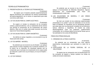 TEORÍA ELECTROMAGNÉTICA
1) PRESENTACIÓN DE LA TEORÍA ELECTROMAGNÉTICA.
(2 semanas)
Se espera que el docente presente experimentalmente
algunos fenómenos que evidencien los hechos fundamentales
del electromagnetismo, por lo menos un experimento para cada
una de las cuatro leyes.
2) LEY DE GAUSS PARA EL CAMPO ELÉCTRICO.
(5 semanas)
Se sugiere un manejo no exhaustivo de los conceptos
(campo y potencial eléctrico) sino un tratamiento de los mismos
que permita la comprensión de los fundamentos del campo
eléctrico. Ellos son un auxiliar para poder enunciar una de las
leyes de la Teoría Electromagnética.
3) LEY DE GAUSS PARA EL CAMPO MAGNÉTICO.
(3 semanas)
Se definirá el campo magnético y se enunciará la Ley de
Gauss para este campo.
4) LEY DE AMPÈRE - MAXWELL
(3 semanas)
Se pretende que se enuncie la Ley de Ampère y se aplique
para calcular el campo magnético de un conductor rectilíneo y en
el interior de un solenoide. Es importante además que se
comprenda que el principio de conservación de la carga puede
ser deducido a partir de la Ley de Gauss y la Ley de Ampère –
Maxwell.
5) LEY DE FARADAY.
(3 semanas)
Se pretende que se enuncie la ley de Faraday y se
aplique al funcionamiento de diferentes dispositivos. Algunas
aplicaciones son fundamentales para hacer una
contextualización a este nivel.
6) LAS ECUACIONES DE MAXWELL Y LAS ONDAS
ELECTROMAGNÉTICAS.
(3 semanas)
Se hará una revisión de las evidencias experimentales
presentadas en la unidad 1 para ser analizadas a la luz de las
leyes de Maxwell. Es importante que los estudiantes perciban
que estas leyes dan una descripción completa de los fenómenos
ópticos, eléctricos y magnéticos. El mostrar las ondas
electromagnéticas como una predicción, posteriormente
comprobada, da un enfoque global de las teorías físicas que se
han planteado en los cursos de Bachillerato.
FÍSICA EN OTRAS ESCALAS
1) ORÍGENES DE LA FÍSICA CUÁNTICA
(4 semanas).
Se pretende que se comprendan que hubo algunos
experimentos fundamentales que cambiaron la visión de la
Física.
2) POSTULADOS DE LA TEORÍA ESPECIAL DE LA
RELATIVIDAD
(4 semanas)
Se espera que se comprenda como la transformación de
los conceptos de espacio y tiempo acotaron los límites de
validez de la teoría newtoniana.
4
 