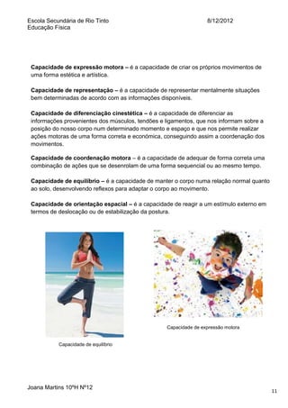 Escola Secundária de Rio Tinto
Educação Física

8/12/2012

Capacidade de expressão motora – é a capacidade de criar os próprios movimentos de
uma forma estética e artística.
Capacidade de representação – é a capacidade de representar mentalmente situações
bem determinadas de acordo com as informações disponíveis.
Capacidade de diferenciação cinestética – é a capacidade de diferenciar as
informações provenientes dos músculos, tendões e ligamentos, que nos informam sobre a
posição do nosso corpo num determinado momento e espaço e que nos permite realizar
ações motoras de uma forma correta e económica, conseguindo assim a coordenação dos
movimentos.
Capacidade de coordenação motora – é a capacidade de adequar de forma correta uma
combinação de ações que se desenrolam de uma forma sequencial ou ao mesmo tempo.
Capacidade de equilíbrio – é a capacidade de manter o corpo numa relação normal quanto
ao solo, desenvolvendo reflexos para adaptar o corpo ao movimento.
Capacidade de orientação espacial – é a capacidade de reagir a um estímulo externo em
termos de deslocação ou de estabilização da postura.

Capacidade de expressão motora

Capacidade de equilíbrio

Joana Martins 10ºH Nº12

11

 