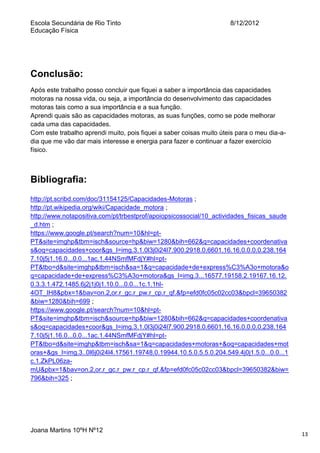 Escola Secundária de Rio Tinto
Educação Física

8/12/2012

Conclusão:
Após este trabalho posso concluir que fiquei a saber a importância das capacidades
motoras na nossa vida, ou seja, a importância do desenvolvimento das capacidades
motoras tais como a sua importância e a sua função.
Aprendi quais são as capacidades motoras, as suas funções, como se pode melhorar
cada uma das capacidades.
Com este trabalho aprendi muito, pois fiquei a saber coisas muito úteis para o meu dia-adia que me vão dar mais interesse e energia para fazer e continuar a fazer exercício
físico.

Bibliografia:
http://pt.scribd.com/doc/31154125/Capacidades-Motoras ;
http://pt.wikipedia.org/wiki/Capacidade_motora ;
http://www.notapositiva.com/pt/trbestprof/apoiopsicossocial/10_actividades_fisicas_saude
_d.htm ;
https://www.google.pt/search?num=10&hl=ptPT&site=imghp&tbm=isch&source=hp&biw=1280&bih=662&q=capacidades+coordenativa
s&oq=capacidades+coor&gs_l=img.3.1.0l3j0i24l7.900.2918.0.6601.16.16.0.0.0.0.238.164
7.10j5j1.16.0...0.0...1ac.1.44NSmfMFdjY#hl=ptPT&tbo=d&site=imghp&tbm=isch&sa=1&q=capacidade+de+express%C3%A3o+motora&o
q=capacidade+de+express%C3%A3o+motora&gs_l=img.3...16577.19158.2.19167.16.12.
0.3.3.1.472.1485.6j2j1j0j1.10.0...0.0...1c.1.1hl4OT_IH8&pbx=1&bav=on.2,or.r_gc.r_pw.r_cp.r_qf.&fp=efd0fc05c02cc03&bpcl=39650382
&biw=1280&bih=699 ;
https://www.google.pt/search?num=10&hl=ptPT&site=imghp&tbm=isch&source=hp&biw=1280&bih=662&q=capacidades+coordenativa
s&oq=capacidades+coor&gs_l=img.3.1.0l3j0i24l7.900.2918.0.6601.16.16.0.0.0.0.238.164
7.10j5j1.16.0...0.0...1ac.1.44NSmfMFdjY#hl=ptPT&tbo=d&site=imghp&tbm=isch&sa=1&q=capacidades+motoras+&oq=capacidades+mot
oras+&gs_l=img.3..0l6j0i24l4.17561.19748.0.19944.10.5.0.5.5.0.204.549.4j0j1.5.0...0.0...1
c.1.ZkPL06zamU&pbx=1&bav=on.2,or.r_gc.r_pw.r_cp.r_qf.&fp=efd0fc05c02cc03&bpcl=39650382&biw=
796&bih=325 ;

Joana Martins 10ºH Nº12

13

 