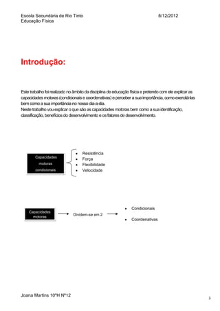 Escola Secundária de Rio Tinto
Educação Física

8/12/2012

Introdução:

Este trabalho foi realizado no âmbito da disciplina de educação física e pretendo com ele explicar as
capacidades motoras (condicionais e coordenativas) e perceber a sua importância, como exercitá-las
bem como a sua importância no nosso dia-a-dia.
Neste trabalho vou explicar o que são as capacidades motoras bem como a sua identificação,
classificação, benefícios do desenvolvimento e os fatores de desenvolvimento.

Capacidades
motoras
condicionais

Capacidades
motoras

Joana Martins 10ºH Nº12

Resistência
Força
Flexibilidade
Velocidade

Condicionais
Dividem-se em 2

Coordenativas

3

 