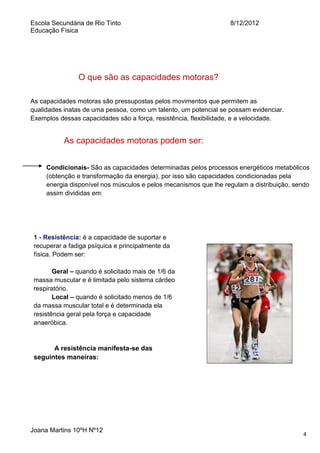 Escola Secundária de Rio Tinto
Educação Física

8/12/2012

O que são as capacidades motoras?
As capacidades motoras são pressupostas pelos movimentos que permitem as
qualidades inatas de uma pessoa, como um talento, um potencial se possam evidenciar.
Exemplos dessas capacidades são a força, resistência, flexibilidade, e a velocidade.

As capacidades motoras podem ser:
Condicionais- São as capacidades determinadas pelos processos energéticos metabólicos
(obtenção e transformação da energia), por isso são capacidades condicionadas pela
energia disponível nos músculos e pelos mecanismos que lhe regulam a distribuição, sendo
assim divididas em:

1 - Resistência: é a capacidade de suportar e
recuperar a fadiga psíquica e principalmente da
física. Podem ser:
Geral – quando é solicitado mais de 1/6 da
massa muscular e é limitada pelo sistema cárdeo
respiratório.
Local – quando é solicitado menos de 1/6
da massa muscular total e é determinada ela
resistência geral pela força e capacidade
anaeróbica.

A resistência manifesta-se das
seguintes maneiras:

Joana Martins 10ºH Nº12

4

 
