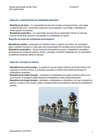 Escola Secundária de Rio Tinto
Educação Física

8/12/2012

Segundo a especificidade da modalidade desportiva:
Resistência de base – é a capacidade de executar durante um longo período, uma carga
correlacionada com o rendimento específico da competição, e que exige a utilização de
muitos grupos musculares.
Resistência específica – é a capacidade que permite ao desportista manter um elevado
nível de rendimento durante a competição na modalidade em causa.
Segundo as forças de mobilização bioenergética:
Resistência aeróbia – pressupõe um equilíbrio entre o oxigénio que está a ser necessário
para o trabalho muscular e o que está a ser transportado na circulação até ao tecido muscular.
Resistência anaeróbica – devido à grande intensidade da carga, o metabolismo energético
processa-se em dívida de oxigénio. Assim, a energia, é também mobilizada por via anoxidativa
(resistência anaeróbia aláctica e láctica).

Segundo a duração do esforço:
Resistência de curta duração – é aquela em que as cargas máximas se situam entre os 45
segundos e os dois minutos. E a energia necessária é obtida essencialmente através do
metabolismo anaeróbio.
Resistência de média duração – atividade ou modalidade que exigem esforços entre os 2 e
os 8 minutos. A energia é obtida através do metabolismo misto aeróbio/anaeróbio.
Resistência de longa duração – atividades, modalidades ou disciplinas, em que a duração do
esforço é superior a 8 minutos, sendo a energia obtida essencialmente através do metabolismo
aeróbio.

Joana Martins 10ºH Nº12

5

 
