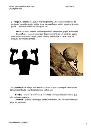 Escola Secundária de Rio Tinto
Educação Física

8/12/2012

2 - Força: é a capacidade que permite reagir contra uma resistência através da
contração muscular. Assim facilita, entre outros esforços: saltar, empurrar, levantar,
puxar. O desenvolvimento da força pode ser:
Geral – quando visamos o desenvolvimento de todos os grupos musculares.
Específicas – quando visamos o desenvolvimento de um ou vários grupos
musculares característicos dos gestos de cada modalidade, a capacidade de
executar movimentos cítricos.

Força máxima – é a força mais elevada que um indivíduo consegue desenvolver
com uma contração voluntária máxima e podem ser:
Estática – quando a contração é executada contra uma resistência fixa que
não pode ser superada.
Dinâmica – quando a contração é executada contra uma resistência fixa que
pode ser superada.

Joana Martins 10ºH Nº12

6

 